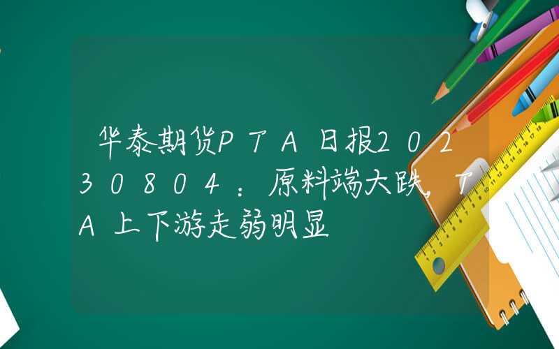 华泰期货PTA日报20230804：原料端大跌，TA上下游走弱明显