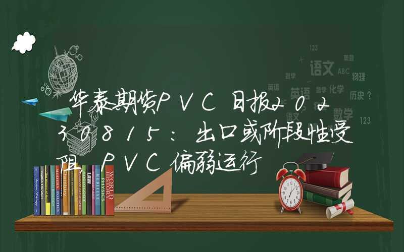 华泰期货PVC日报20230815：出口或阶段性受阻，PVC偏弱运行