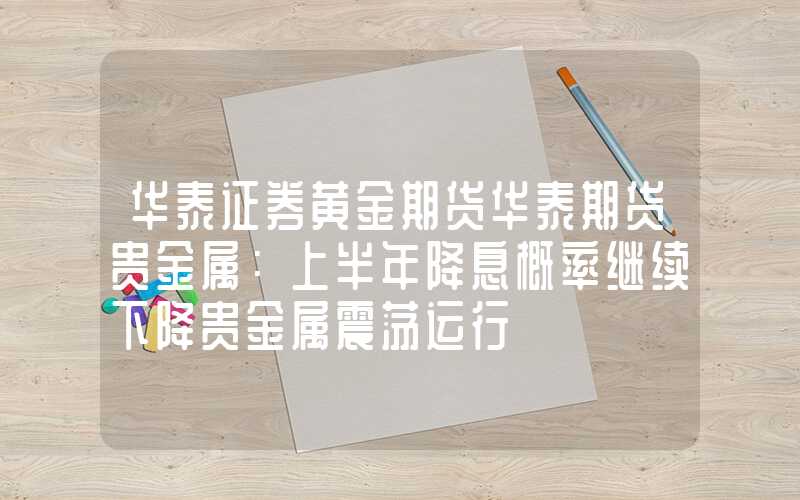 华泰证券黄金期货华泰期货贵金属：上半年降息概率继续下降贵金属震荡运行