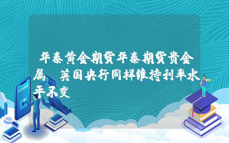 华泰黄金期货华泰期货贵金属：英国央行同样维持利率水平不变