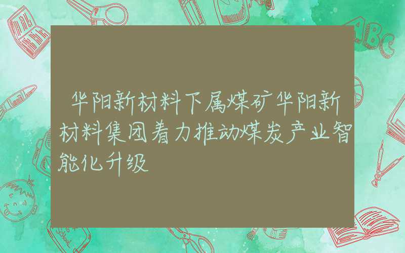 华阳新材料下属煤矿华阳新材料集团着力推动煤炭产业智能化升级