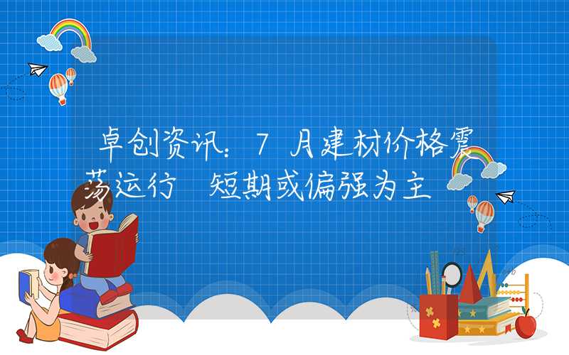 卓创资讯：7月建材价格震荡运行 短期或偏强为主