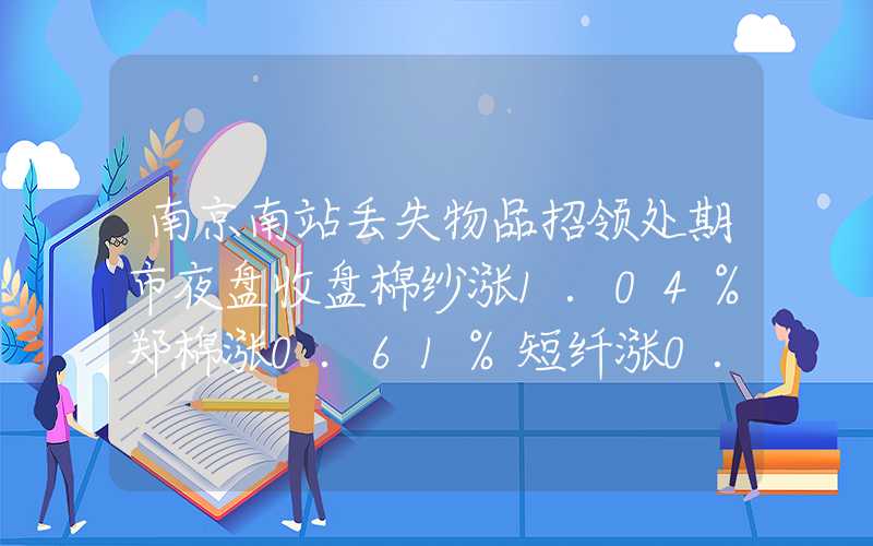 南京南站丢失物品招领处期市夜盘收盘棉纱涨1.04%郑棉涨0.61%短纤涨0.19%