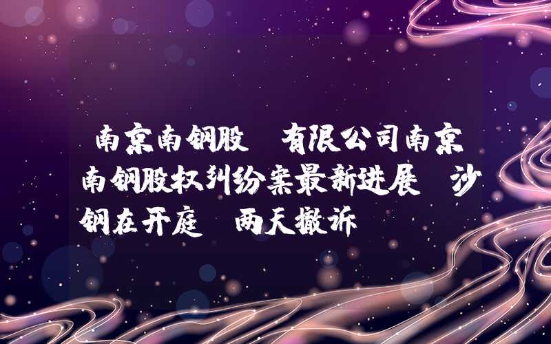 南京南钢股份有限公司南京南钢股权纠纷案最新进展：沙钢在开庭前两天撤诉