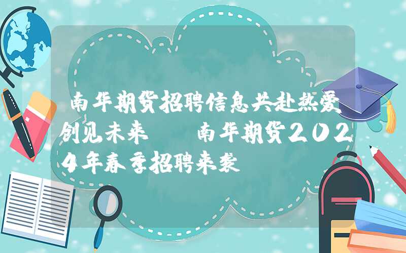 南华期货招聘信息共赴热爱创见未来——南华期货2024年春季招聘来袭