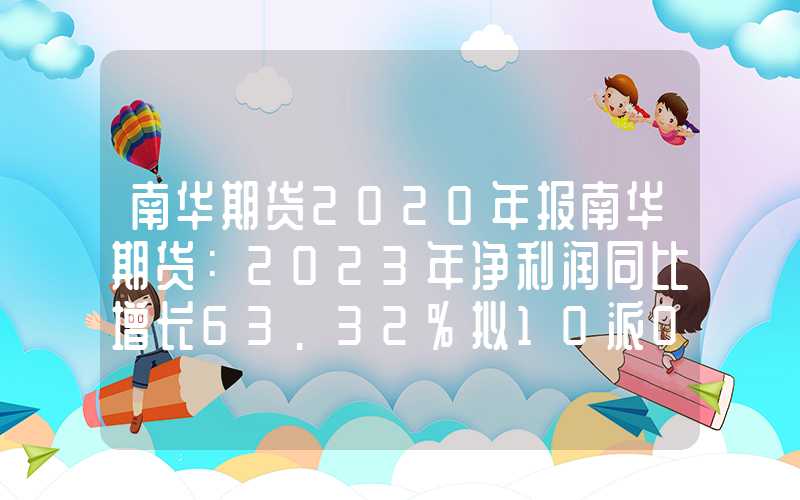 南华期货2020年报南华期货：2023年净利润同比增长63.32%拟10派0.66元