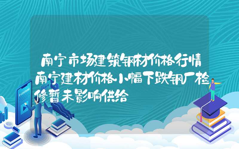 南宁市场建筑钢材价格行情南宁建材价格小幅下跌钢厂检修暂未影响供给