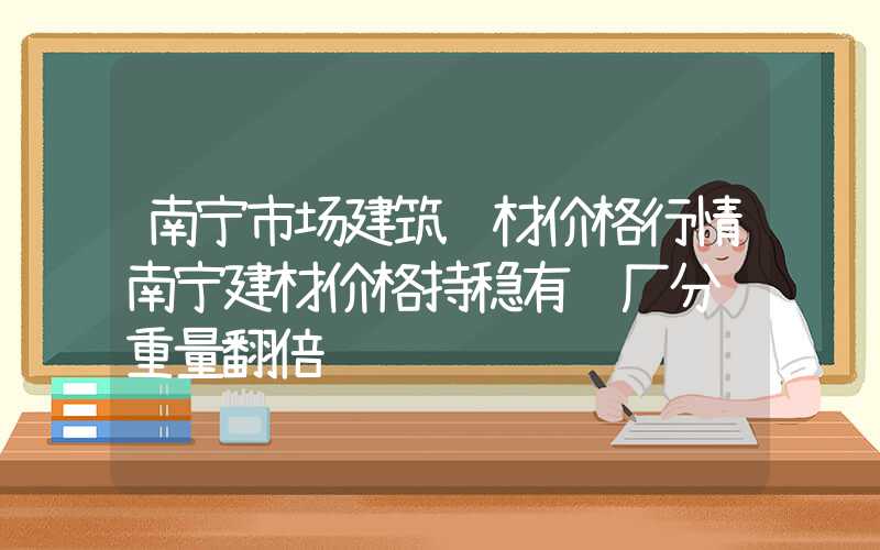 南宁市场建筑钢材价格行情南宁建材价格持稳有钢厂分货重量翻倍