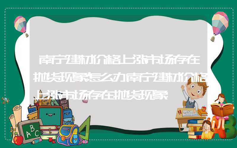 南宁建材价格上涨市场存在抛货现象怎么办南宁建材价格上涨市场存在抛货现象