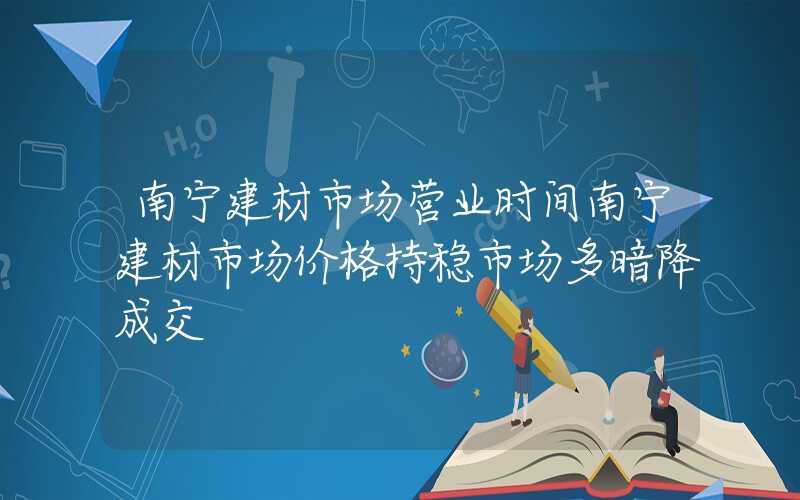 南宁建材市场营业时间南宁建材市场价格持稳市场多暗降成交