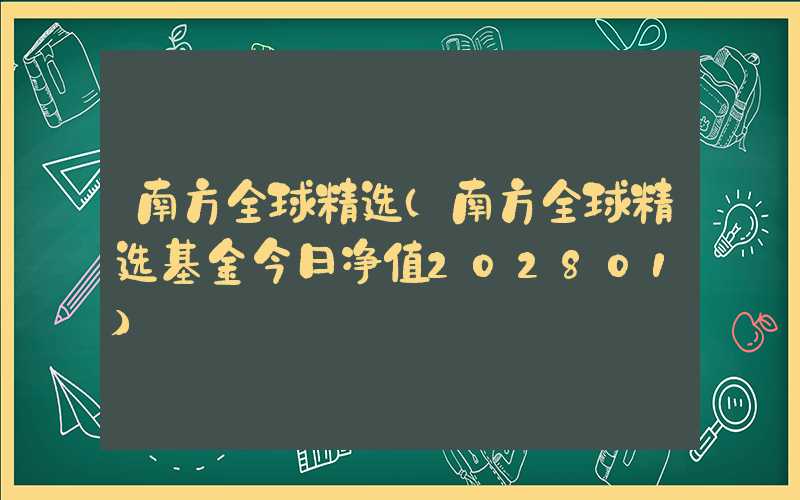 南方全球精选（南方全球精选基金今日净值202801）