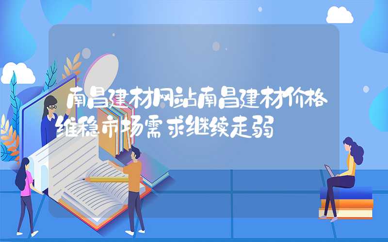 南昌建材网站南昌建材价格维稳市场需求继续走弱