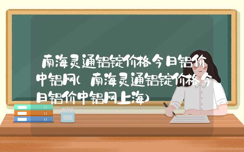 南海灵通铝锭价格今日铝价中铝网（南海灵通铝锭价格今日铝价中铝网上海）