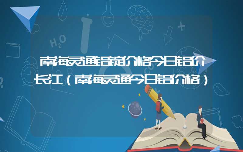 南海灵通铝锭价格今日铝价长江（南海灵通今日铝价格）