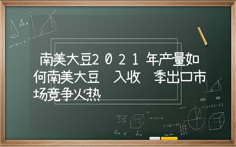 南美大豆2021年产量如何南美大豆进入收获季出口市场竞争火热