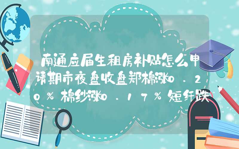 南通应届生租房补贴怎么申请期市夜盘收盘郑棉涨0.20%棉纱涨0.17%短纤跌0.28%