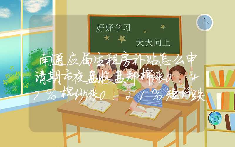 南通应届生租房补贴怎么申请期市夜盘收盘郑棉涨0.47%棉纱涨0.21%短纤跌0.32%