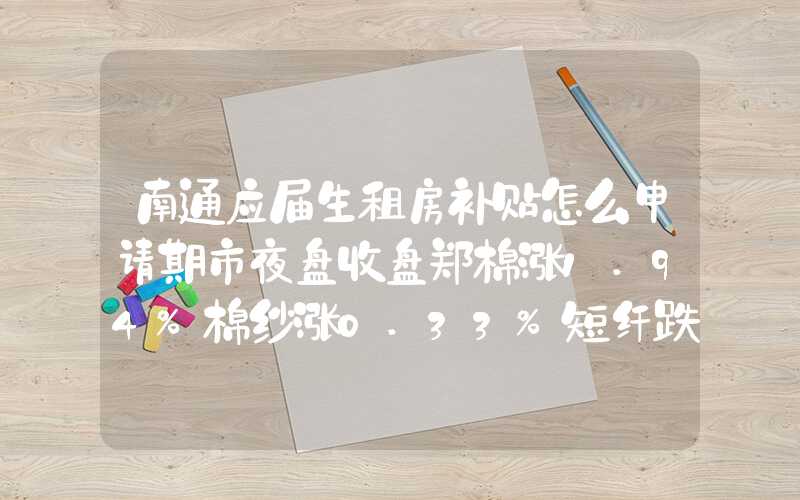 南通应届生租房补贴怎么申请期市夜盘收盘郑棉涨1.94%棉纱涨0.33%短纤跌0.13%