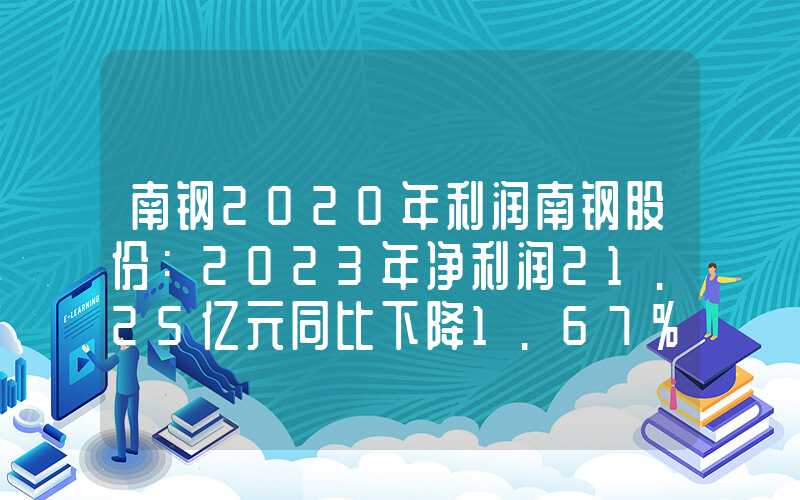 南钢2020年利润南钢股份：2023年净利润21.25亿元同比下降1.67%