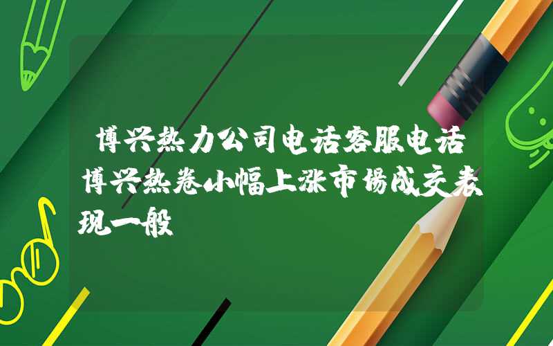 博兴热力公司电话客服电话博兴热卷小幅上涨市场成交表现一般