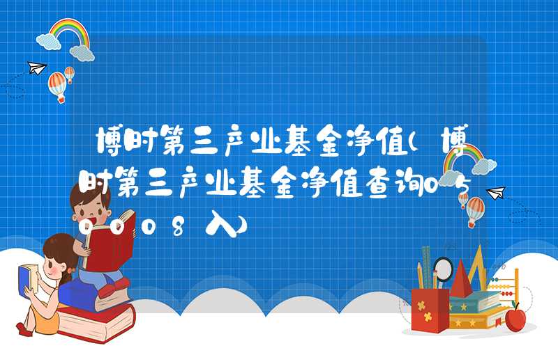 博时第三产业基金净值（博时第三产业基金净值查询050008入）