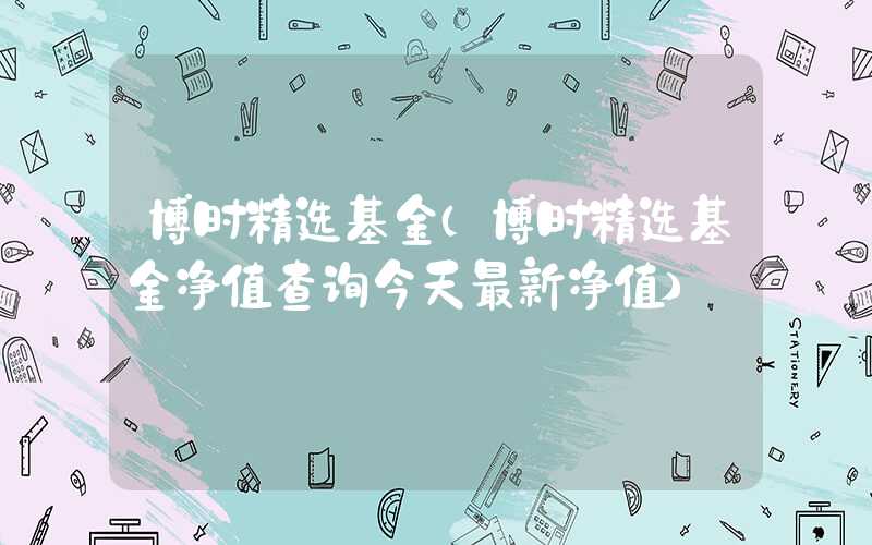 博时精选基金（博时精选基金净值查询今天最新净值）