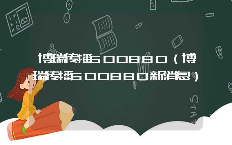 博瑞传播600880（博瑞传播600880新消息）