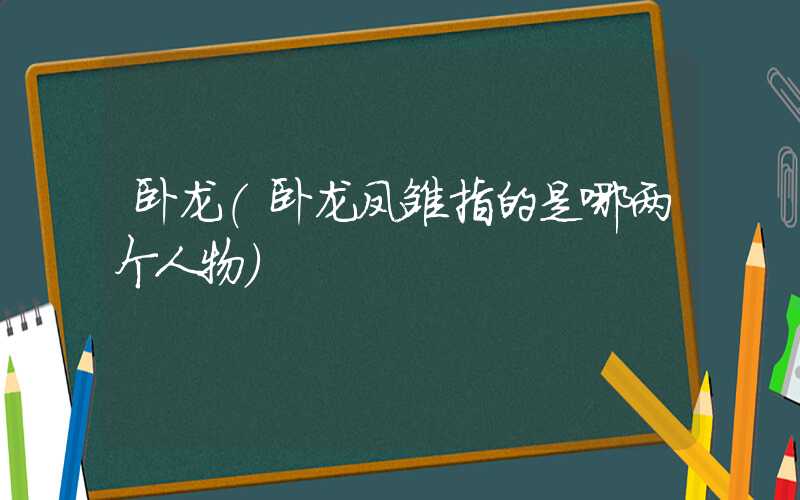 卧龙（卧龙凤雏指的是哪两个人物）