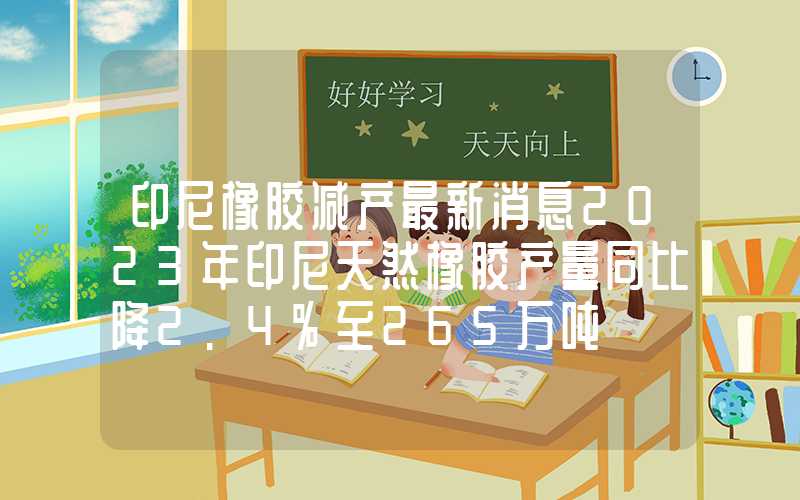 印尼橡胶减产最新消息2023年印尼天然橡胶产量同比降2.4%至265万吨