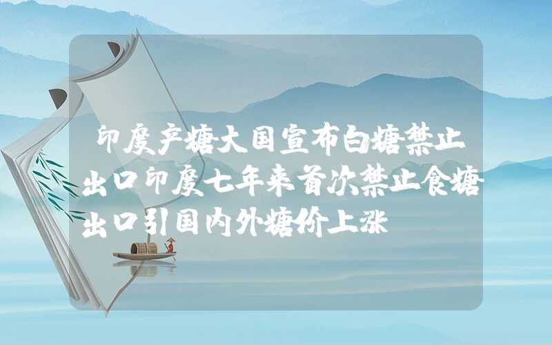 印度产糖大国宣布白糖禁止出口印度七年来首次禁止食糖出口引国内外糖价上涨