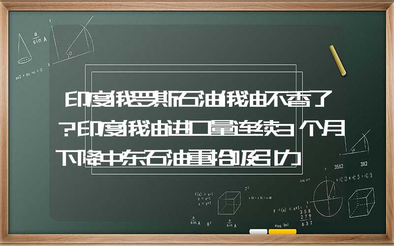 印度俄罗斯石油俄油不香了？印度俄油进口量连续3个月下降中东石油重拾吸引力