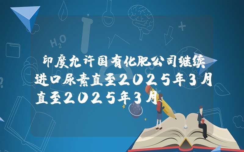 印度允许国有化肥公司继续进口尿素直至2025年3月直至2025年3月"}印度允许国有化肥公司继续进口尿素直至2025年3月