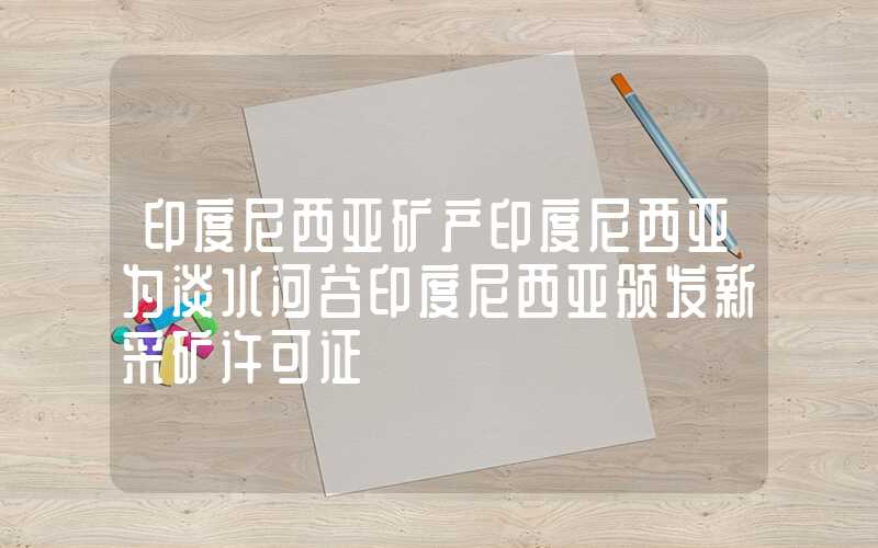 印度尼西亚矿产印度尼西亚为淡水河谷印度尼西亚颁发新采矿许可证