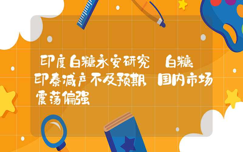 印度白糖永安研究丨白糖：印泰减产不及预期，国内市场震荡偏强