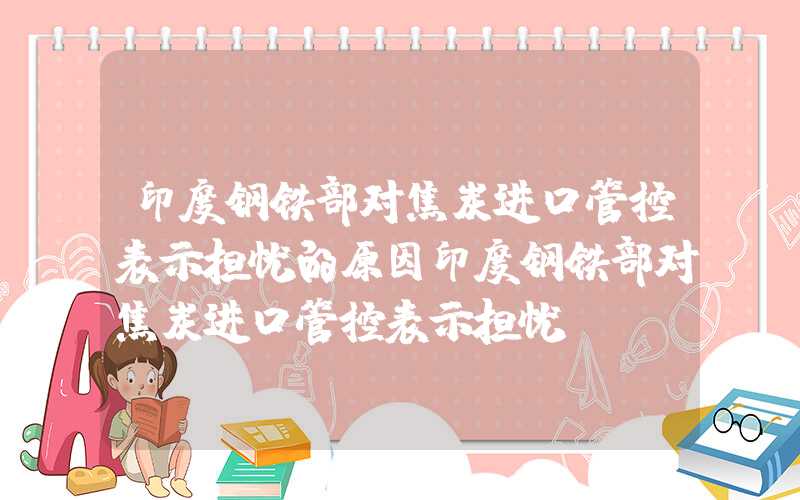 印度钢铁部对焦炭进口管控表示担忧的原因印度钢铁部对焦炭进口管控表示担忧