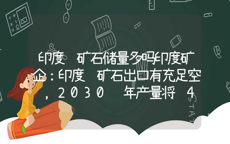 印度铁矿石储量多吗印度矿企：印度铁矿石出口有充足空间，2030财年产量将达4亿吨