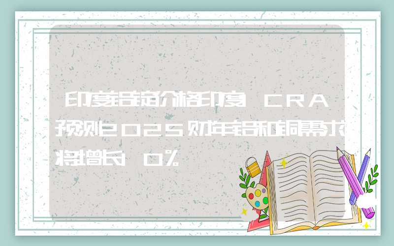 印度铝锭价格印度ICRA预测2025财年铝和铜需求将增长10%