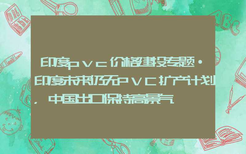 印度pvc价格建投专题·印度未来仍无PVC扩产计划，中国出口保持高景气