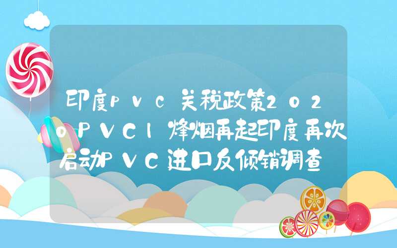 印度pvc关税政策2020PVC|烽烟再起印度再次启动PVC进口反倾销调查