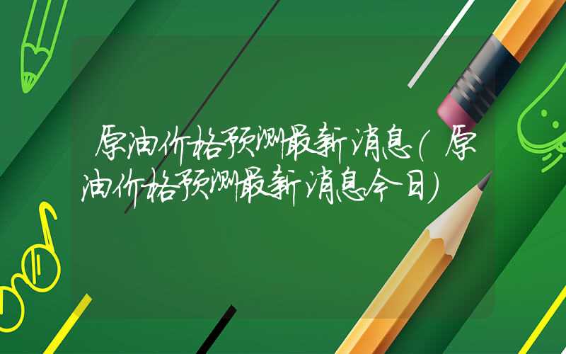 原油价格预测最新消息（原油价格预测最新消息今日）