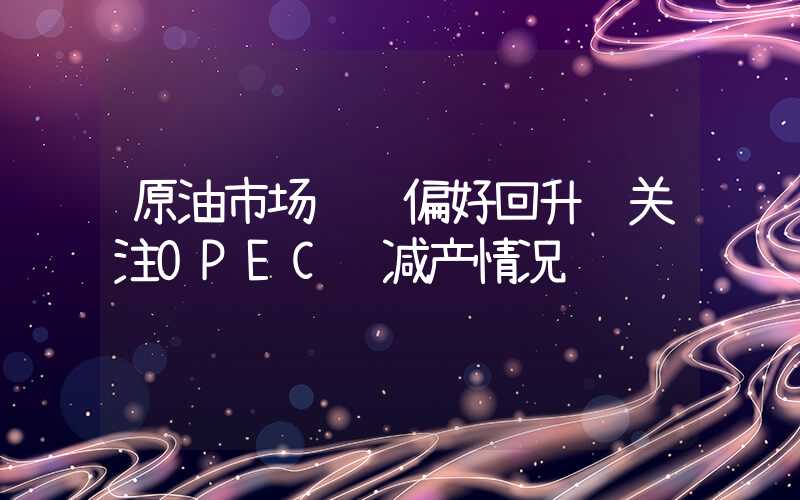 原油市场风险偏好回升 关注OPEC+减产情况