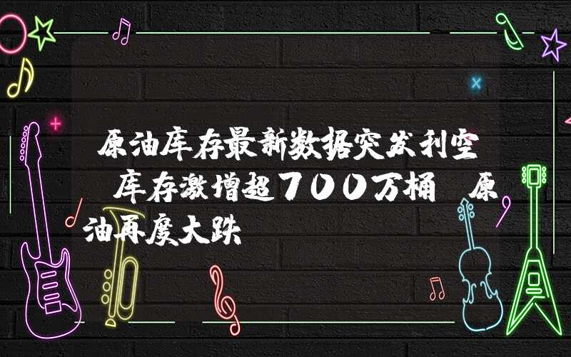 原油库存最新数据突发利空：库存激增超700万桶！原油再度大跌