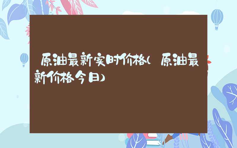 原油最新实时价格（原油最新价格今日）