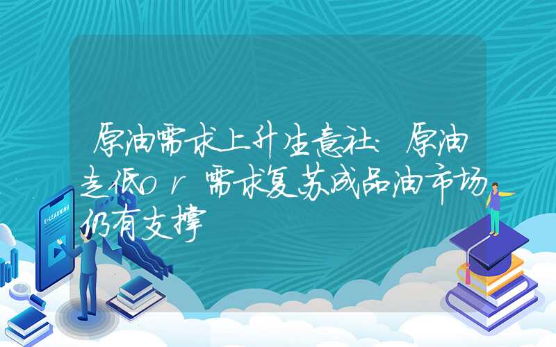 原油需求上升生意社：原油走低or需求复苏成品油市场仍有支撑