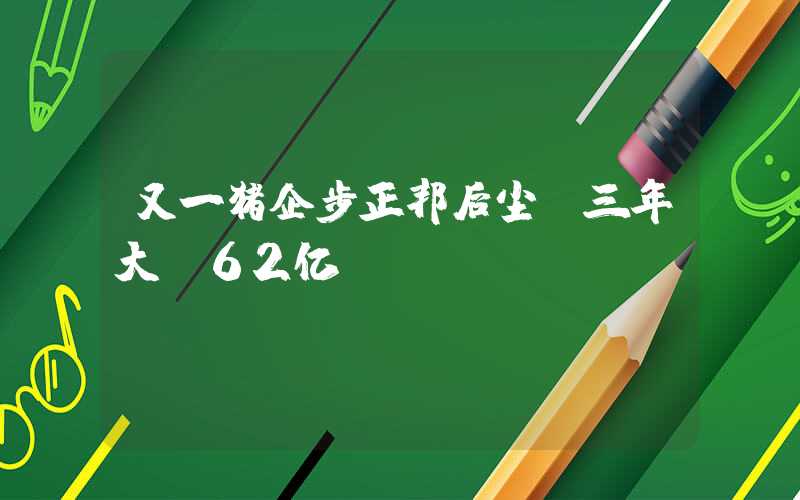 又一猪企步正邦后尘！三年大亏62亿