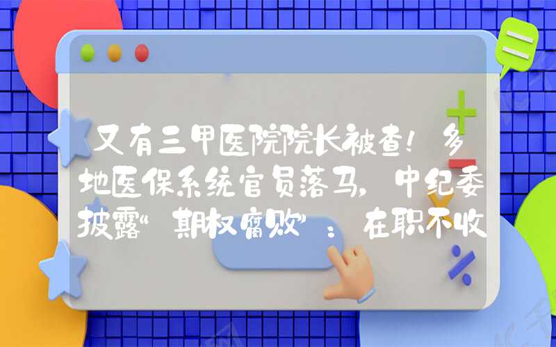 又有三甲医院院长被查！多地医保系统官员落马，中纪委披露“期权腐败”：在职不收离职收