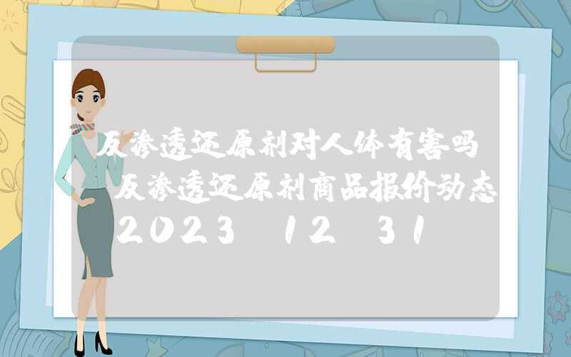 反渗透还原剂对人体有害吗?反渗透还原剂商品报价动态（2023-12-31）