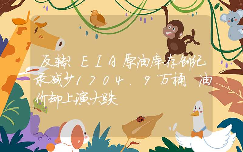 反转？EIA原油库存创纪录减少1704.9万桶，油价却上演大跌