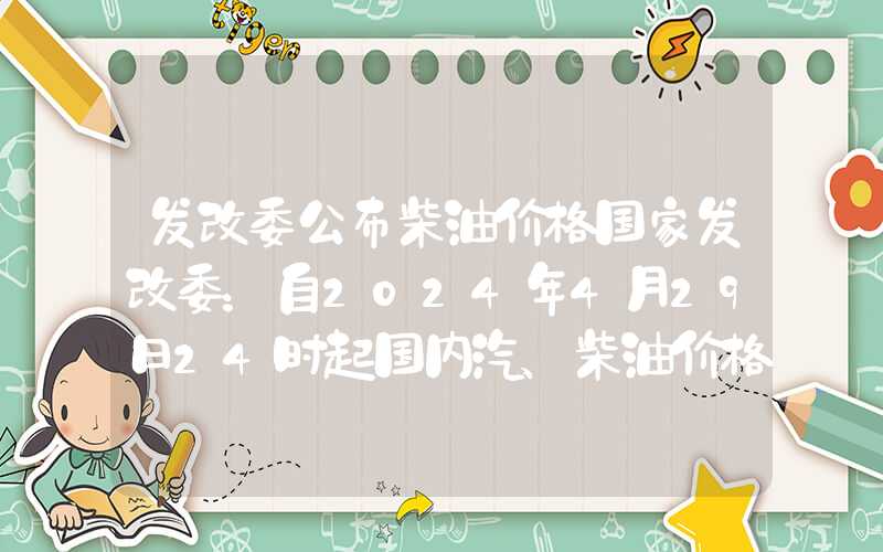 发改委公布柴油价格国家发改委：自2024年4月29日24时起国内汽、柴油价格每吨均降低70元