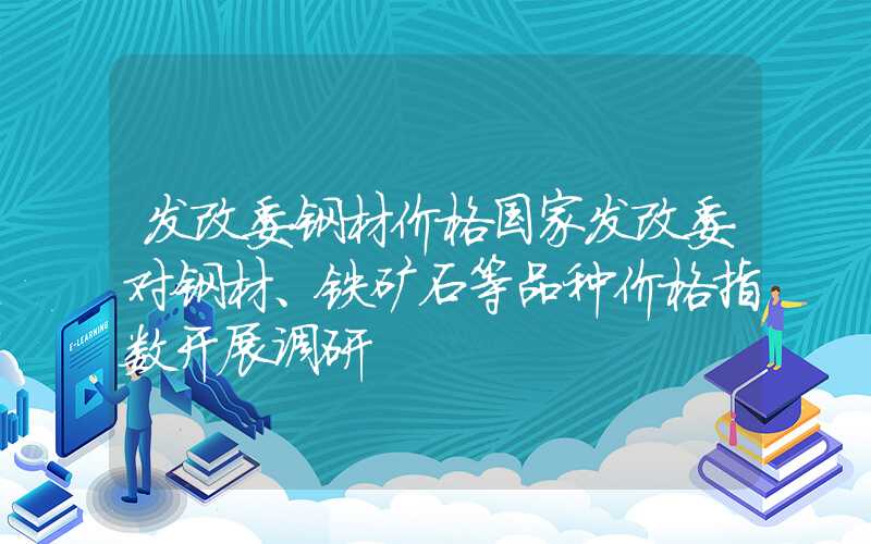 发改委钢材价格国家发改委对钢材、铁矿石等品种价格指数开展调研